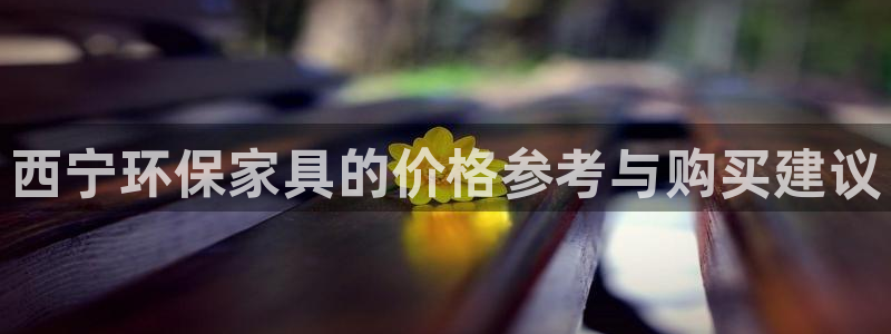 杏耀注册代理：西宁环保家具的价格参考与购买建议
