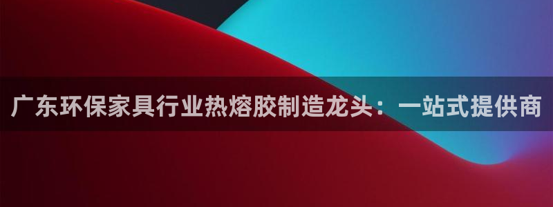 杏耀登陆：广东环保家具行业热熔胶制造龙头：一站式提供商