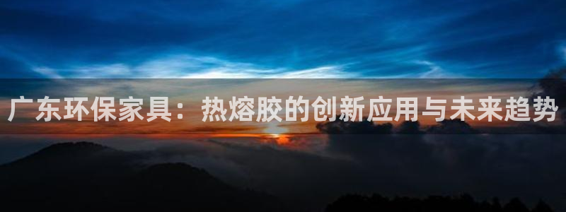 杏耀登录测速：广东环保家具：热熔胶的创新应用与未来趋势